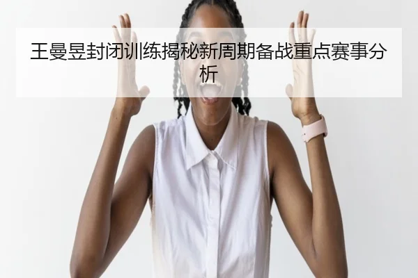 王曼昱封闭训练揭秘新周期备战重点赛事分析